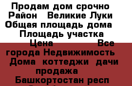 Продам дом срочно › Район ­ Великие Луки › Общая площадь дома ­ 48 › Площадь участка ­ 1 700 › Цена ­ 150 000 - Все города Недвижимость » Дома, коттеджи, дачи продажа   . Башкортостан респ.,Октябрьский г.
